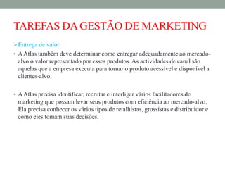 TAREFAS DAGESTÃO DE MARKETING
Entrega de valor
 AAtlas também deve determinar como entregar adequadamente ao mercado-
alvo o valor representado por esses produtos. As actividades de canal são
aquelas que a empresa executa para tornar o produto acessível e disponível a
clientes-alvo.
 AAtlas precisa identificar, recrutar e interligar vários facilitadores de
marketing que possam levar seus produtos com eficiência ao mercado-alvo.
Ela precisa conhecer os vários tipos de retalhistas, grossistas e distribuidor e
como eles tomam suas decisões.
 