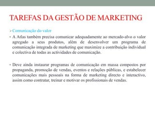 TAREFAS DAGESTÃO DE MARKETING
Comunicação do valor
 A Atlas também precisa comunicar adequadamente ao mercado-alvo o valor
agregado a seus produtos, além de desenvolver um programa de
comunicação integrada de marketing que maximize a contribuição individual
e colectiva de todas as actividades de comunicação.
 Deve ainda instaurar programas de comunicação em massa compostos por
propaganda, promoção de vendas, eventos e relações públicas, e estabelecer
comunicações mais pessoais na forma de marketing directo e interactivo,
assim como contratar, treinar e motivar os profissionais de vendas.
 