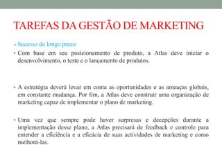 TAREFAS DAGESTÃO DE MARKETING
Sucesso de longo prazo
 Com base em seu posicionamento de produto, a Atlas deve iniciar o
desenvolvimento, o teste e o lançamento de produtos.
 A estratégia deverá levar em conta as oportunidades e as ameaças globais,
em constante mudança. Por fim, a Atlas deve construir uma organização de
marketing capaz de implementar o plano de marketing.
 Uma vez que sempre pode haver surpresas e decepções durante a
implementação desse plano, a Atlas precisará de feedback e controle para
entender a eficiência e a eficácia de suas actividades de marketing e como
melhorá-las.
 