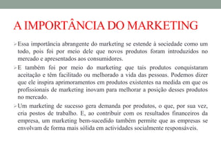 AIMPORTÂNCIADO MARKETING
Essa importância abrangente do marketing se estende à sociedade como um
todo, pois foi por meio dele que novos produtos foram introduzidos no
mercado e apresentados aos consumidores.
E também foi por meio do marketing que tais produtos conquistaram
aceitação e têm facilitado ou melhorado a vida das pessoas. Podemos dizer
que ele inspira aprimoramentos em produtos existentes na medida em que os
profissionais de marketing inovam para melhorar a posição desses produtos
no mercado.
Um marketing de sucesso gera demanda por produtos, o que, por sua vez,
cria postos de trabalho. E, ao contribuir com os resultados financeiros da
empresa, um marketing bem-sucedido também permite que as empresas se
envolvam de forma mais sólida em actividades socialmente responsáveis.
 