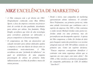 NIKE EXCELÊNCIADE MARKETING
• A Nike começou com o pé direito em 1962.
Originalmente conhecida como Blue Ribbon
Sports, o foco da empresa consistia em fornecer
ténis de corrida de alta qualidade, desenhados
para atletas por atletas. Seu fundador, Philip
Knight, acreditava que ténis de alta tecnologia
para corredores poderiam ser fabricados a
preços competitivos se fossem importados.
• O compromisso da Nike em desenvolver um
calçado inovador para atletas dedicados ajudou
a empresa a criar um objecto de desejo entre os
consumidores norte-americanos. A Nike
acreditava em uma “pirâmide de influência”, na
qual as preferências de uma pequena
percentagem de atletas de primeira linha
influenciavam as escolhas de produto e marca de
outras pessoas.
• Desde o início, suas campanhas de marketing
apresentavam atletas talentosos. O corredor
Steve Prefontaine, seu primeiro porta-voz, tinha
uma atitude irreverente que combinava com o
espírito da empresa. Em 1985, a Nike contratou
o então novato Michael Jordan como porta-voz.
Jordan ainda era uma promessa, mas ele
personificava um desempenho superior. A aposta
da Nike compensou: a linha Air Jordan de ténis
para basquete sumiu das prateleiras e as receitas
atingiram mais de US$ 100 milhões somente no
primeiro ano. Como um repórter declarou:
“Poucas empresas conseguiram identificar e
contratar com tanta segurança atletas que se
superam em seus jogos com tanto efeito”. Em
1988, a Nike veiculou as primeiras propagandas
da campanha publicitária de US$ 20 milhões
“Just Do It”.
 