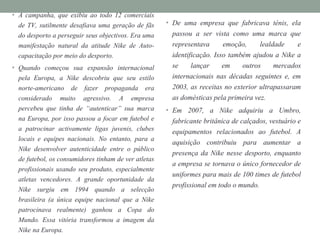 • A campanha, que exibiu ao todo 12 comerciais
de TV, sutilmente desafiava uma geração de fãs
do desporto a perseguir seus objectivos. Era uma
manifestação natural da atitude Nike de Auto-
capacitação por meio do desporto.
• Quando começou sua expansão internacional
pela Europa, a Nike descobriu que seu estilo
norte-americano de fazer propaganda era
considerado muito agressivo. A empresa
percebeu que tinha de “autenticar” sua marca
na Europa, por isso passou a focar em futebol e
a patrocinar activamente ligas juvenis, clubes
locais e equipes nacionais. No entanto, para a
Nike desenvolver autenticidade entre o público
de futebol, os consumidores tinham de ver atletas
profissionais usando seu produto, especialmente
atletas vencedores. A grande oportunidade da
Nike surgiu em 1994 quando a selecção
brasileira (a única equipe nacional que a Nike
patrocinava realmente) ganhou a Copa do
Mundo. Essa vitória transformou a imagem da
Nike na Europa.
• De uma empresa que fabricava ténis, ela
passou a ser vista como uma marca que
representava emoção, lealdade e
identificação. Isso também ajudou a Nike a
se lançar em outros mercados
internacionais nas décadas seguintes e, em
2003, as receitas no exterior ultrapassaram
as domésticas pela primeira vez.
• Em 2007, a Nike adquiriu a Umbro,
fabricante britânica de calçados, vestuário e
equipamentos relacionados ao futebol. A
aquisição contribuiu para aumentar a
presença da Nike nesse desporto, enquanto
a empresa se tornava o único fornecedor de
uniformes para mais de 100 times de futebol
profissional em todo o mundo.
 