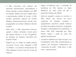 • A Nike concentrou seus esforços nos
mercados internacionais, especialmente a
China, durante os Jogos Olímpicos de 2008
em Pequim. Embora sua rival, Adidas, fosse
a patrocinadora oficial do evento, a Nike
recebeu permissão especial do Comité
Olímpico Internacional para veicular suas
propagandas com atletas olímpicos durante
os jogos.
• Além disso, a Nike patrocinava diversas
equipes e atletas, incluindo a maior parte
das equipes chinesas e 11 dos 12 jogadores
de destaque do basquete masculino dos
Estados Unidos.
• Naquele ano, as vendas na região asiática
cresceram 15 por cento, chegando a US$
3,3 bilhões, e as divisões internacionais da
Nike atingiram 53 por cento da receita da
empresa.
• Alguns acreditavam que a estratégia de
marketing da Nike durante os Jogos
Olímpicos foi mais eficaz do que o
patrocínio olímpico da Adidas.
• Além de expandir a marca no exterior, a
Nike entrou com sucesso em novas
categorias de calçados, vestuário e
equipamentos esportivos usando endossos
de atletas de grande projecção e programas
dirigidos a comunidades de consumidores. A
marca Nike Golf, endossada por Tiger
Woods, mudou o modo de vestir dos
golfistas profissionais.
• A poderosa influência de Tiger no jogo e seu
inconfundível estilo Nike transformaram os
campos dos principais campeonatos em
“passarelas do golfe”. Além disso, a Nike
usou o superstar para
 
