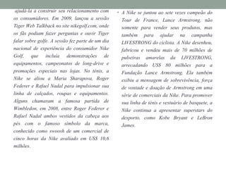 ajudá-la a construir seu relacionamento com
os consumidores. Em 2009, lançou a sessão
Tiger Web Talkback no site nikegolf.com, onde
os fãs podiam fazer perguntas e ouvir Tiger
falar sobre golfe. A sessão fez parte de um dia
nacional de experiência do consumidor Nike
Golf, que incluía demonstrações de
equipamentos, campeonatos de long-drive e
promoções especiais nas lojas. No ténis, a
Nike se aliou a Maria Sharapova, Roger
Federer e Rafael Nadal para impulsionar sua
linha de calçados, roupas e equipamentos.
Alguns chamaram a famosa partida de
Wimbledon, em 2008, entre Roger Federer e
Rafael Nadal ambos vestidos da cabeça aos
pés com o famoso símbolo da marca,
conhecido como swoosh de um comercial de
cinco horas da Nike avaliado em US$ 10,6
milhões.
• A Nike se juntou ao sete vezes campeão do
Tour de France, Lance Armstrong, não
somente para vender seus produtos, mas
também para ajudar na campanha
LIVESTRONG do ciclista. A Nike desenhou,
fabricou e vendeu mais de 70 milhões de
pulseiras amarelas da LIVESTRONG,
arrecadando US$ 80 milhões para a
Fundação Lance Armstrong. Ela também
exibiu a mensagem de sobrevivência, força
de vontade e doação de Armstrong em uma
série de comerciais da Nike. Para promover
sua linha de ténis e vestuário de basquete, a
Nike continua a apresentar superstars do
desporto, como Kobe Bryant e LeBron
James.
 