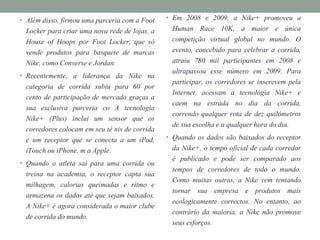 • Além disso, firmou uma parceria com a Foot
Locker para criar uma nova rede de lojas, a
House of Hoops por Foot Locker, que só
vende produtos para basquete de marcas
Nike, como Converse e Jordan.
• Recentemente, a liderança da Nike na
categoria de corrida subiu para 60 por
cento de participação de mercado graças a
sua exclusiva parceria co A tecnologia
Nike+ (Plus) inclui um sensor que os
corredores colocam em seu té nis de corrida
e um receptor que se conecta a um iPod,
iTouch ou iPhone. m a Apple.
• Quando o atleta sai para uma corrida ou
treina na academia, o receptor capta sua
milhagem, calorias queimadas e ritmo e
armazena os dados até que sejam baixados.
A Nike+ é agora considerada o maior clube
de corrida do mundo.
• Em 2008 e 2009, a Nike+ promoveu a
Human Race 10K, a maior e única
competição virtual global no mundo. O
evento, concebido para celebrar a corrida,
atraiu 780 mil participantes em 2008 e
ultrapassou esse número em 2009. Para
participar, os corredores se inscrevem pela
Internet, acessam a tecnologia Nike+ e
caem na estrada no dia da corrida,
correndo qualquer rota de dez quilómetros
de sua escolha e a qualquer hora do dia.
• Quando os dados são baixados do receptor
da Nike+, o tempo oficial de cada corredor
é publicado e pode ser comparado aos
tempos de corredores de todo o mundo.
Como muitas outras, a Nike vem tentando
tornar sua empresa e produtos mais
ecologicamente correctos. No entanto, ao
contrário da maioria, a Nike não promove
seus esforços.
 