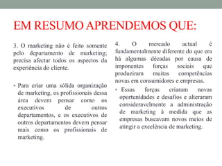 EM RESUMOAPRENDEMOS QUE:
3. O marketing não é feito somente
pelo departamento de marketing;
precisa afectar todos os aspectos da
experiência do cliente.
 Para criar uma sólida organização
de marketing, os profissionais dessa
área devem pensar como os
executivos de outros
departamentos, e os executivos de
outros departamentos devem pensar
mais como os profissionais de
marketing.
4. O mercado actual é
fundamentalmente diferente do que era
há algumas décadas por causa de
imponentes forças sociais que
produziram muitas competências
novas em consumidores e empresas.
 Essas forças criaram novas
oportunidades e desafios e alteraram
consideravelmente a administração
de marketing à medida que as
empresas buscavam novos meios de
atingir a excelência de marketing.
 