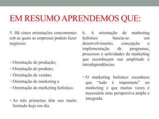 EM RESUMOAPRENDEMOS QUE:
5. Há cinco orientações concorrentes
sob as quais as empresas podem fazer
negócios:
Orientação de produção;
Orientação de produto;
Orientação de vendas;
Orientação de marketing e
Orientação de marketing holístico.
 As três primeiras têm uso muito
limitado hoje em dia.
6. A orientação de marketing
holístico baseia-se em
desenvolvimento, concepção e
implementação de programas,
processos e actividades de marketing
que reconheçam sua amplitude e
interdependências.
 O marketing holístico reconhece
que “tudo é importante” no
marketing e que muitas vezes é
necessária uma perspectiva ampla e
integrada.
 