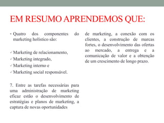 EM RESUMOAPRENDEMOS QUE:
 Quatro dos componentes do
marketing holístico são:
Marketing de relacionamento,
Marketing integrado,
Marketing interno e
Marketing social responsável.
7. Entre as tarefas necessárias para
uma administração de marketing
eficaz estão o desenvolvimento de
estratégias e planos de marketing, a
captura de novas oportunidades
de marketing, a conexão com os
clientes, a construção de marcas
fortes, o desenvolvimento das ofertas
ao mercado, a entrega e a
comunicação de valor e a obtenção
de um crescimento de longo prazo.
 