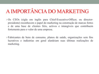 AIMPORTÂNCIADO MARKETING
Os CEOs (sigla em inglês para Chief-Executive-Officer, ou director-
presidente) reconhecem o papel do marketing na construção de marcas fortes
e de uma base de clientes fiéis, activos e intangíveis que contribuem
fortemente para o valor de uma empresa.
Fabricantes de bens de consumo, planos de saúde, organizações sem fins
lucrativos e indústrias em geral alardeiam suas últimas realizações de
marketing.
 