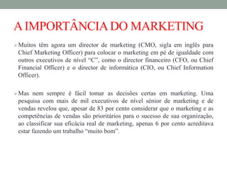 AIMPORTÂNCIADO MARKETING
Muitos têm agora um director de marketing (CMO, sigla em inglês para
Chief Marketing Officer) para colocar o marketing em pé de igualdade com
outros executivos de nível “C”, como o director financeiro (CFO, ou Chief
Financial Officer) e o director de informática (CIO, ou Chief Information
Officer).
Mas nem sempre é fácil tomar as decisões certas em marketing. Uma
pesquisa com mais de mil executivos de nível sénior de marketing e de
vendas revelou que, apesar de 83 por cento considerar que o marketing e as
competências de vendas são prioritários para o sucesso de sua organização,
ao classificar sua eficácia real de marketing, apenas 6 por cento acreditava
estar fazendo um trabalho “muito bom”.
 