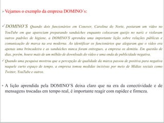 Vejamos o exemplo da empresa DOMINO´s:
DOMINO’S Quando dois funcionários em Conover, Carolina do Norte, postaram um vídeo no
YouTube em que apareciam preparando sanduíches enquanto colocavam queijo no nariz e violavam
outros padrões de higiene, a DOMINO’S aprendeu uma importante lição sobre relações públicas e
comunicação de marca na era moderna. Ao identificar os funcionários que alegaram que o vídeo era
apenas uma brincadeira e as sanduíches nunca foram entregues, a empresa os demitiu. Em questão de
dias, porém, houve mais de um milhão de downloads do vídeo e uma onda de publicidade negativa.
Quando uma pesquisa mostrou que a percepção de qualidade da marca passou de positiva para negativa
naquele curto espaço de tempo, a empresa tomou medidas incisivas por meio de Mídias sociais como
Twitter, YouTube e outros.
 A lição aprendida pela DOMINO’S deixa claro que na era da conectividade e de
mensagens trocadas em tempo real, é importante reagir com rapidez e firmeza.
 