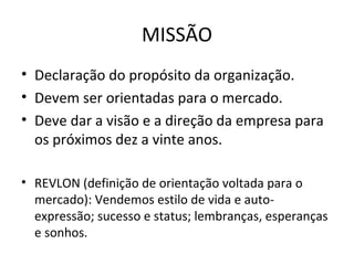 MISSÃO
• Declaração do propósito da organização.
• Devem ser orientadas para o mercado.
• Deve dar a visão e a direção da empresa para
  os próximos dez a vinte anos.

• REVLON (definição de orientação voltada para o
  mercado): Vendemos estilo de vida e auto-
  expressão; sucesso e status; lembranças, esperanças
  e sonhos.
 