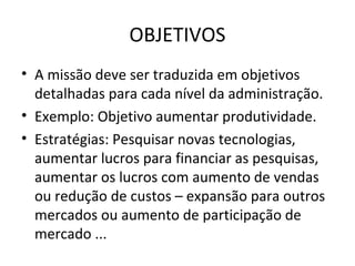 OBJETIVOS
• A missão deve ser traduzida em objetivos
  detalhadas para cada nível da administração.
• Exemplo: Objetivo aumentar produtividade.
• Estratégias: Pesquisar novas tecnologias,
  aumentar lucros para financiar as pesquisas,
  aumentar os lucros com aumento de vendas
  ou redução de custos – expansão para outros
  mercados ou aumento de participação de
  mercado ...
 