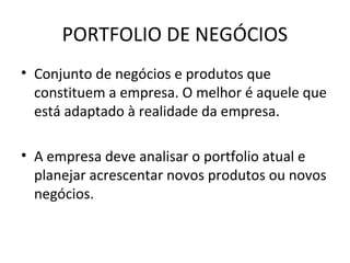 PORTFOLIO DE NEGÓCIOS
• Conjunto de negócios e produtos que
  constituem a empresa. O melhor é aquele que
  está adaptado à realidade da empresa.

• A empresa deve analisar o portfolio atual e
  planejar acrescentar novos produtos ou novos
  negócios.
 