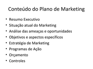 Conteúdo do Plano de Marketing
•   Resumo Executivo
•   Situação atual do Marketing
•   Análise das ameaças e oportunidades
•   Objetivos e aspectos específicos
•   Estratégia de Marketing
•   Programas de Ação
•   Orçamento
•   Controles
 
