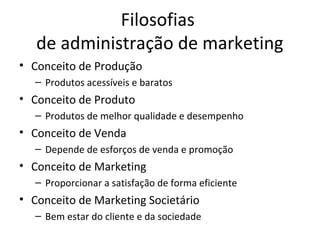 Filosofias
   de administração de marketing
• Conceito de Produção
   – Produtos acessíveis e baratos
• Conceito de Produto
   – Produtos de melhor qualidade e desempenho
• Conceito de Venda
   – Depende de esforços de venda e promoção
• Conceito de Marketing
   – Proporcionar a satisfação de forma eficiente
• Conceito de Marketing Societário
   – Bem estar do cliente e da sociedade
 