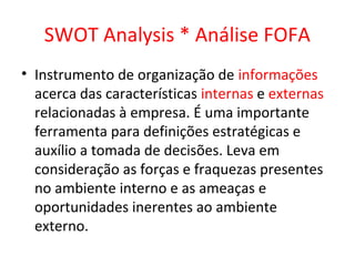 SWOT Analysis * Análise FOFA
• Instrumento de organização de informações
  acerca das características internas e externas
  relacionadas à empresa. É uma importante
  ferramenta para definições estratégicas e
  auxílio a tomada de decisões. Leva em
  consideração as forças e fraquezas presentes
  no ambiente interno e as ameaças e
  oportunidades inerentes ao ambiente
  externo.
 