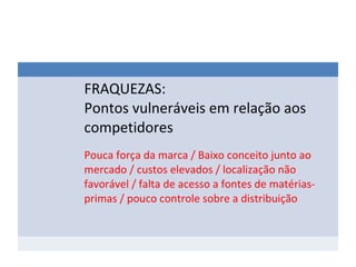 FRAQUEZAS:
Pontos vulneráveis em relação aos
competidores
Pouca força da marca / Baixo conceito junto ao
mercado / custos elevados / localização não
favorável / falta de acesso a fontes de matérias-
primas / pouco controle sobre a distribuição
 