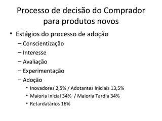 Processo de decisão do Comprador
         para produtos novos
• Estágios do processo de adoção
  – Conscientização
  – Interesse
  – Avaliação
  – Experimentação
  – Adoção
     • Inovadores 2,5% / Adotantes Iniciais 13,5%
     • Maioria Inicial 34% / Maioria Tardia 34%
     • Retardatários 16%
 
