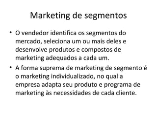 Marketing de segmentos
• O vendedor identifica os segmentos do
  mercado, seleciona um ou mais deles e
  desenvolve produtos e compostos de
  marketing adequados a cada um.
• A forma suprema de marketing de segmento é
  o marketing individualizado, no qual a
  empresa adapta seu produto e programa de
  marketing às necessidades de cada cliente.
 