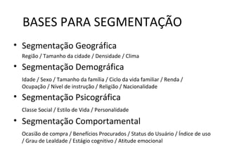 BASES PARA SEGMENTAÇÃO
• Segmentação Geográfica
  Região / Tamanho da cidade / Densidade / Clima
• Segmentação Demográfica
  Idade / Sexo / Tamanho da família / Ciclo da vida familiar / Renda /
  Ocupação / Nível de instrução / Religião / Nacionalidade
• Segmentação Psicográfica
  Classe Social / Estilo de Vida / Personalidade

• Segmentação Comportamental
  Ocasião de compra / Benefícios Procurados / Status do Usuário / Índice de uso
  / Grau de Lealdade / Estágio cognitivo / Atitude emocional
 