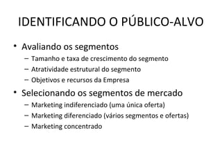 IDENTIFICANDO O PÚBLICO-ALVO
• Avaliando os segmentos
  – Tamanho e taxa de crescimento do segmento
  – Atratividade estrutural do segmento
  – Objetivos e recursos da Empresa
• Selecionando os segmentos de mercado
  – Marketing indiferenciado (uma única oferta)
  – Marketing diferenciado (vários segmentos e ofertas)
  – Marketing concentrado
 
