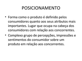 POSICIONAMENTO
• Forma como o produto é definido pelos
  consumidores quanto aos seus atributos mais
  importantes. Lugar que ocupa na cabeça dos
  consumidores com relação aos concorrentes.
• Complexo grupo de percepções, impressões e
  sentimentos do consumidor sobre um
  produto em relação aos concorrentes.
 