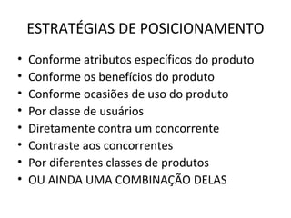 ESTRATÉGIAS DE POSICIONAMENTO
•   Conforme atributos específicos do produto
•   Conforme os benefícios do produto
•   Conforme ocasiões de uso do produto
•   Por classe de usuários
•   Diretamente contra um concorrente
•   Contraste aos concorrentes
•   Por diferentes classes de produtos
•   OU AINDA UMA COMBINAÇÃO DELAS
 