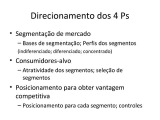 Direcionamento dos 4 Ps
• Segmentação de mercado
  – Bases de segmentação; Perfis dos segmentos
  (indiferenciado; diferenciado; concentrado)
• Consumidores-alvo
  – Atratividade dos segmentos; seleção de
    segmentos
• Posicionamento para obter vantagem
  competitiva
  – Posicionamento para cada segmento; controles
 