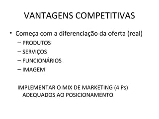 VANTAGENS COMPETITIVAS
• Começa com a diferenciação da oferta (real)
  – PRODUTOS
  – SERVIÇOS
  – FUNCIONÁRIOS
  – IMAGEM

  IMPLEMENTAR O MIX DE MARKETING (4 Ps)
    ADEQUADOS AO POSICIONAMENTO
 