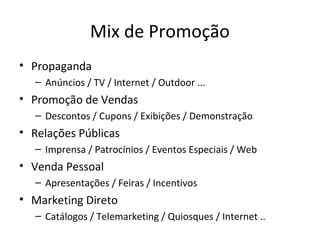 Mix de Promoção
• Propaganda
   – Anúncios / TV / Internet / Outdoor ...
• Promoção de Vendas
   – Descontos / Cupons / Exibições / Demonstração
• Relações Públicas
   – Imprensa / Patrocínios / Eventos Especiais / Web
• Venda Pessoal
   – Apresentações / Feiras / Incentivos
• Marketing Direto
   – Catálogos / Telemarketing / Quiosques / Internet ..
 
