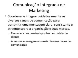 Comunicação Integrada de
           Marketing
• Coordenar e integrar cuidadosamente os
  diversos canais de comunicação para
  transmitir uma mensagem clara, consistente e
  atraente sobre a organização e suas marcas.
  – Reconhecer os possíveis pontos de contato do
    cliente
  – A mesma mensagem nos mais diversos meios de
    comunicação
 