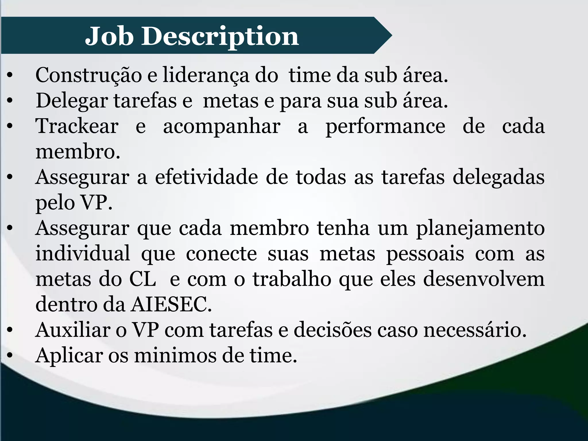 Job Description
• Construção e liderança do time da sub área.
• Delegar tarefas e metas e para sua sub área.
• Trackear e acompanhar a performance de cada
membro.
• Assegurar a efetividade de todas as tarefas delegadas
pelo VP.
• Assegurar que cada membro tenha um planejamento
individual que conecte suas metas pessoais com as
metas do CL e com o trabalho que eles desenvolvem
dentro da AIESEC.
• Auxiliar o VP com tarefas e decisões caso necessário.
• Aplicar os minimos de time.
 