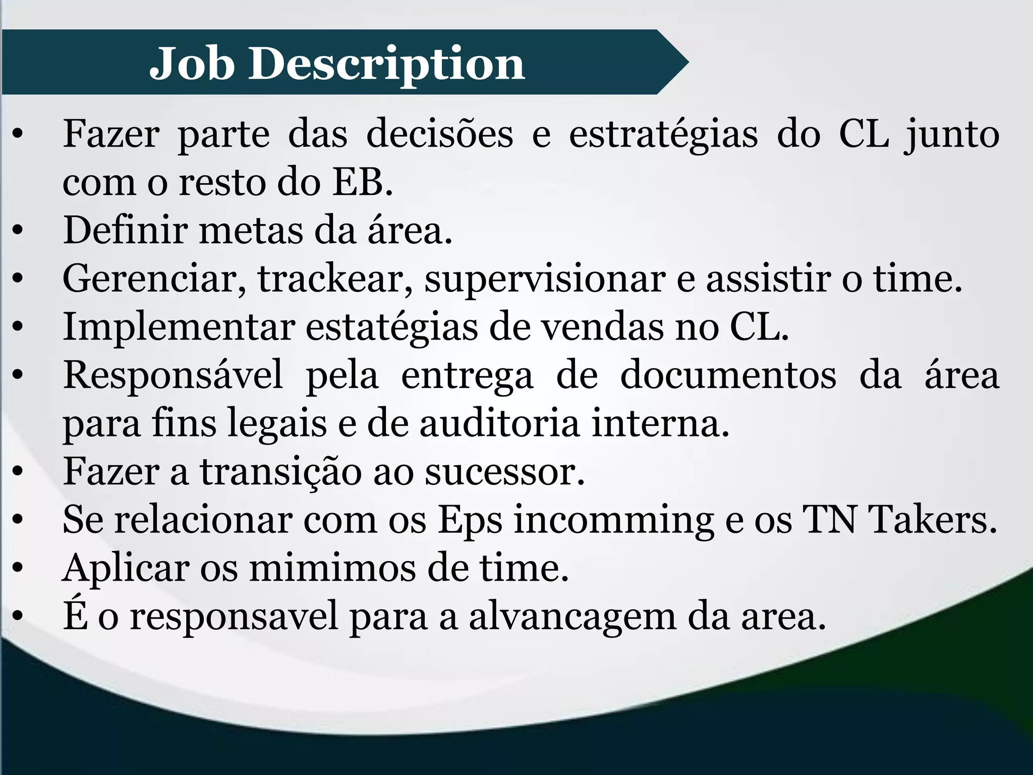 • Fazer parte das decisões e estratégias do CL junto
com o resto do EB.
• Definir metas da área.
• Gerenciar, trackear, supervisionar e assistir o time.
• Implementar estatégias de vendas no CL.
• Responsável pela entrega de documentos da área
para fins legais e de auditoria interna.
• Fazer a transição ao sucessor.
• Se relacionar com os Eps incomming e os TN Takers.
• Aplicar os mimimos de time.
• É o responsavel para a alvancagem da area.
Job Description
 