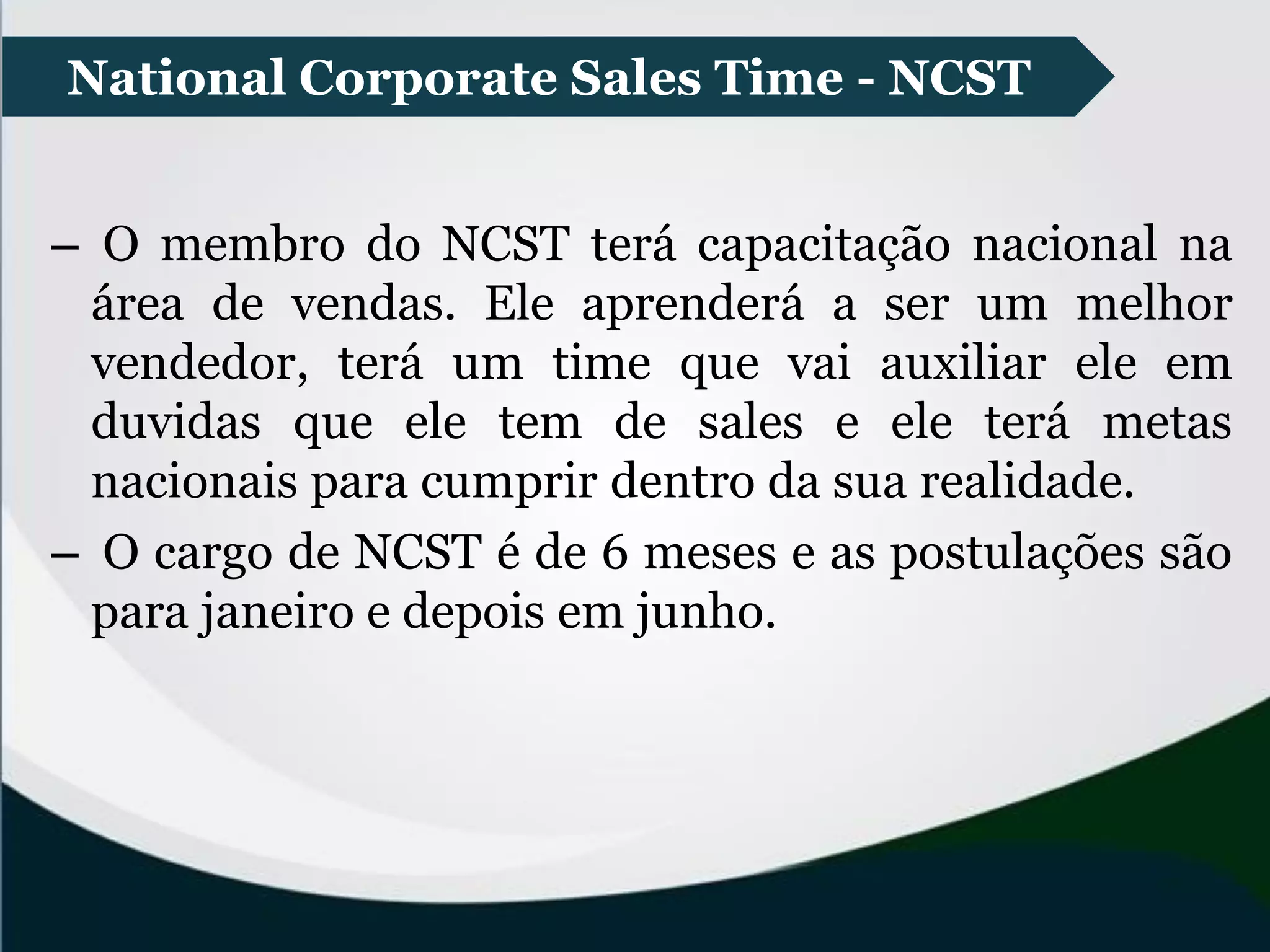– O membro do NCST terá capacitação nacional na
área de vendas. Ele aprenderá a ser um melhor
vendedor, terá um time que vai auxiliar ele em
duvidas que ele tem de sales e ele terá metas
nacionais para cumprir dentro da sua realidade.
– O cargo de NCST é de 6 meses e as postulações são
para janeiro e depois em junho.
National Corporate Sales Time - NCST
 