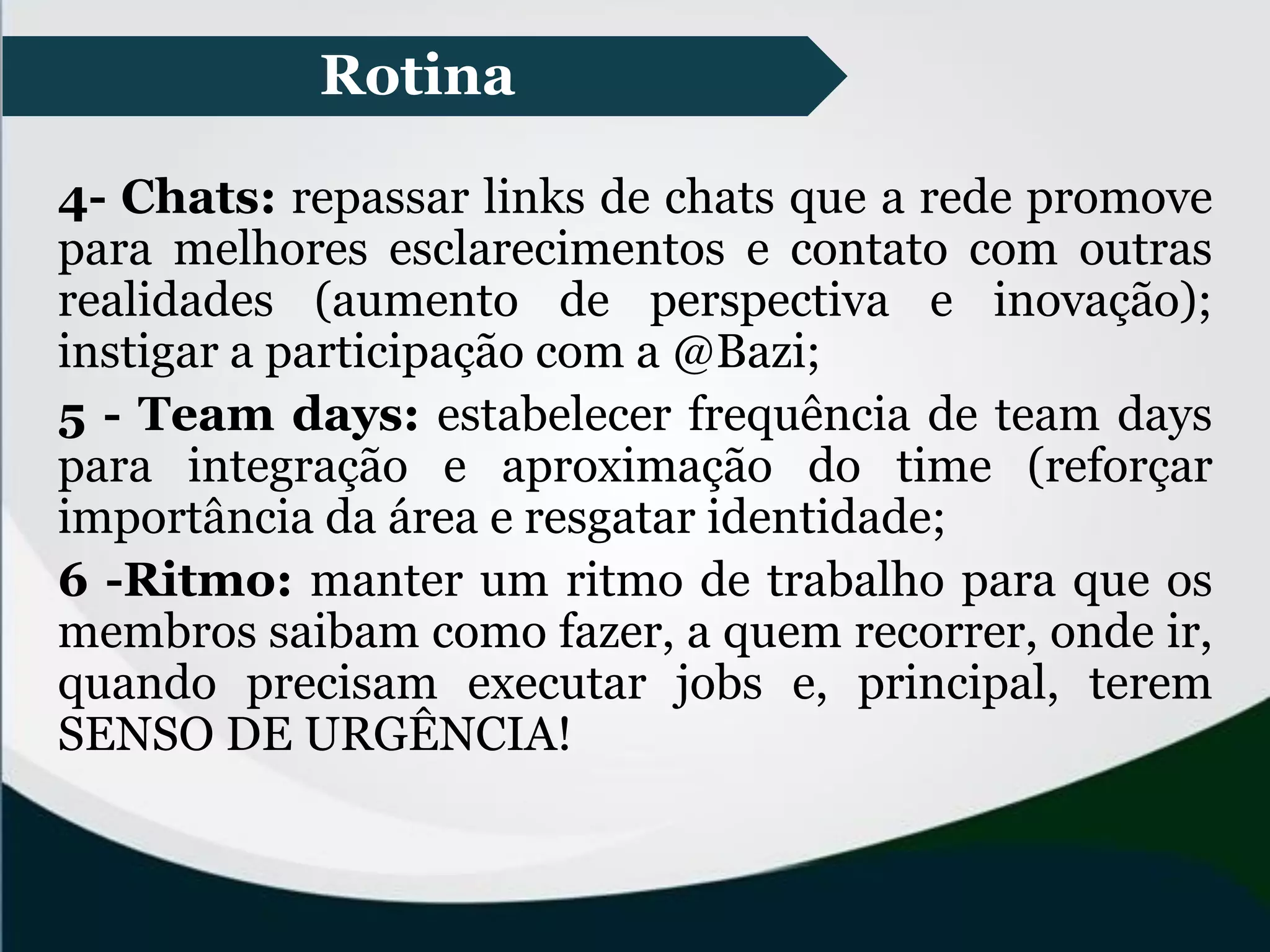 Rotina
4- Chats: repassar links de chats que a rede promove
para melhores esclarecimentos e contato com outras
realidades (aumento de perspectiva e inovação);
instigar a participação com a @Bazi;
5 - Team days: estabelecer frequência de team days
para integração e aproximação do time (reforçar
importância da área e resgatar identidade;
6 -Ritmo: manter um ritmo de trabalho para que os
membros saibam como fazer, a quem recorrer, onde ir,
quando precisam executar jobs e, principal, terem
SENSO DE URGÊNCIA!
 