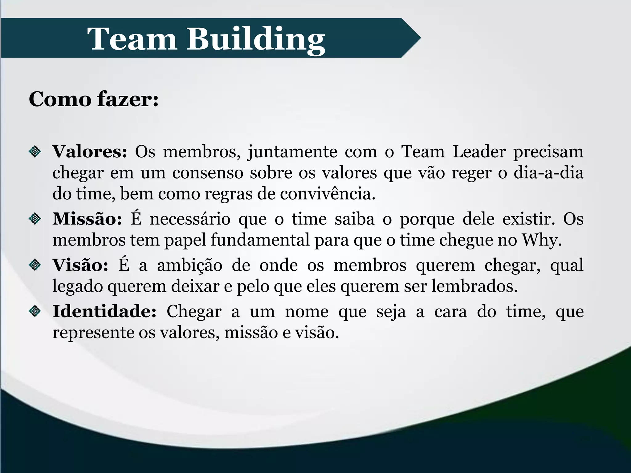 Team Building
Como fazer:
Valores: Os membros, juntamente com o Team Leader precisam
chegar em um consenso sobre os valores que vão reger o dia-a-dia
do time, bem como regras de convivência.
Missão: É necessário que o time saiba o porque dele existir. Os
membros tem papel fundamental para que o time chegue no Why.
Visão: É a ambição de onde os membros querem chegar, qual
legado querem deixar e pelo que eles querem ser lembrados.
Identidade: Chegar a um nome que seja a cara do time, que
represente os valores, missão e visão.
 