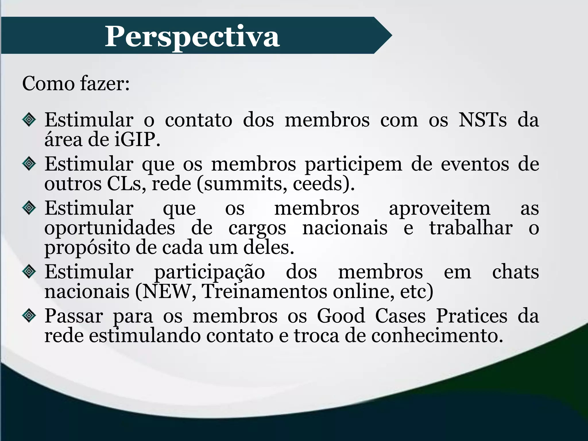 Perspectiva
Como fazer:
Estimular o contato dos membros com os NSTs da
área de iGIP.
Estimular que os membros participem de eventos de
outros CLs, rede (summits, ceeds).
Estimular que os membros aproveitem as
oportunidades de cargos nacionais e trabalhar o
propósito de cada um deles.
Estimular participação dos membros em chats
nacionais (NEW, Treinamentos online, etc)
Passar para os membros os Good Cases Pratices da
rede estimulando contato e troca de conhecimento.
 