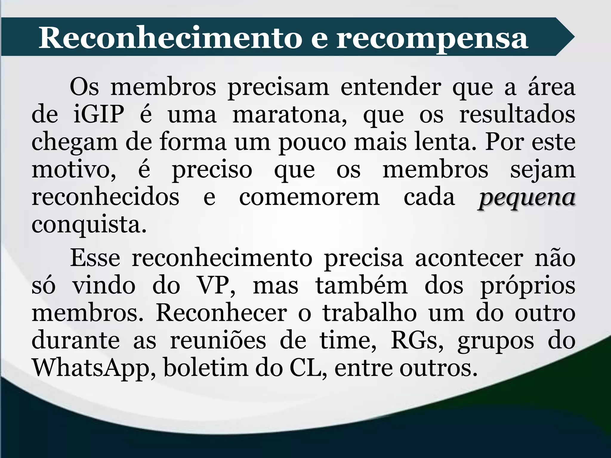 Reconhecimento e recompensa
Os membros precisam entender que a área
de iGIP é uma maratona, que os resultados
chegam de forma um pouco mais lenta. Por este
motivo, é preciso que os membros sejam
reconhecidos e comemorem cada pequena
conquista.
Esse reconhecimento precisa acontecer não
só vindo do VP, mas também dos próprios
membros. Reconhecer o trabalho um do outro
durante as reuniões de time, RGs, grupos do
WhatsApp, boletim do CL, entre outros.
 