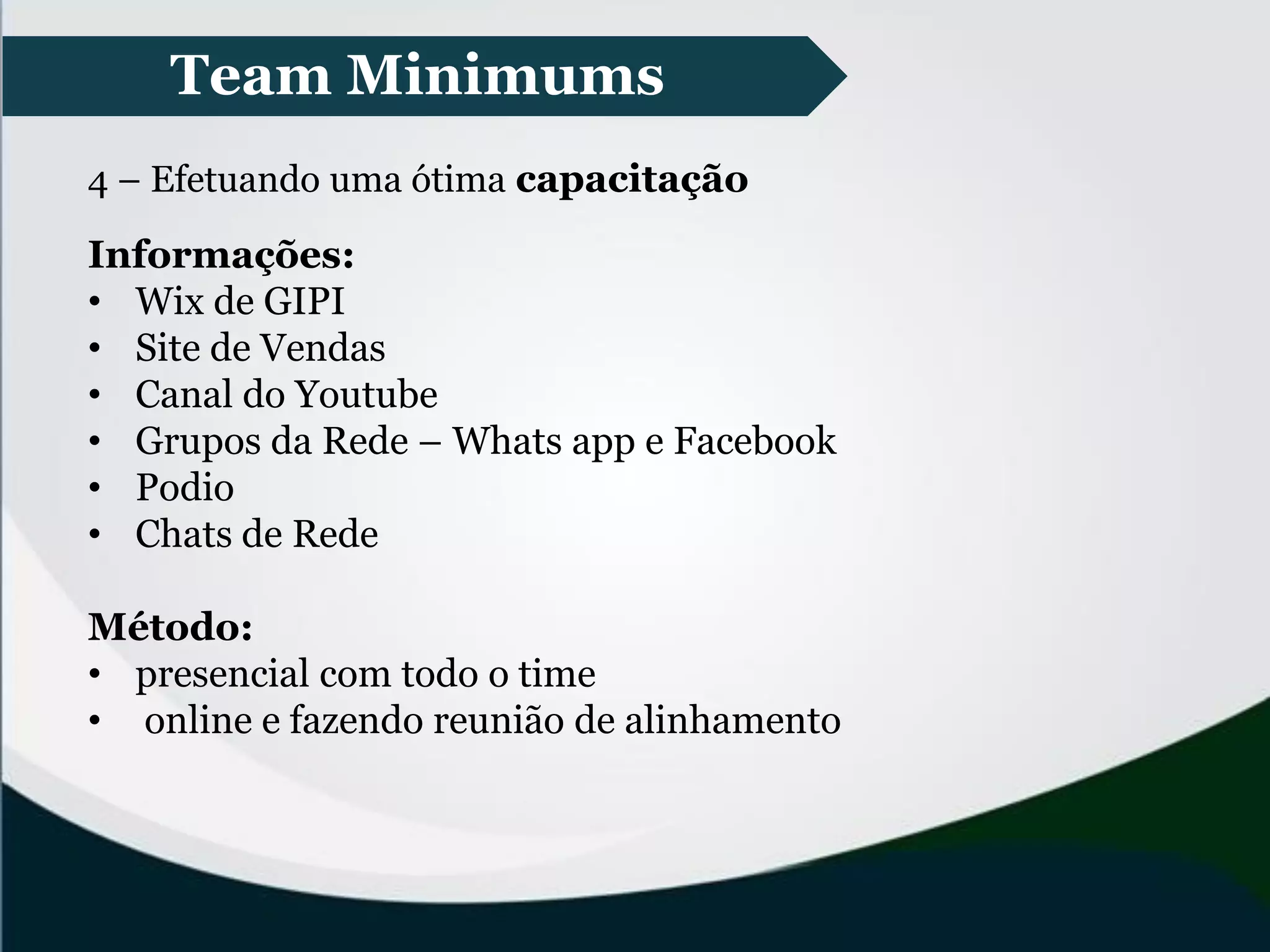 Team Minimums
4 – Efetuando uma ótima capacitação
Informações:
• Wix de GIPI
• Site de Vendas
• Canal do Youtube
• Grupos da Rede – Whats app e Facebook
• Podio
• Chats de Rede
Método:
• presencial com todo o time
• online e fazendo reunião de alinhamento
 