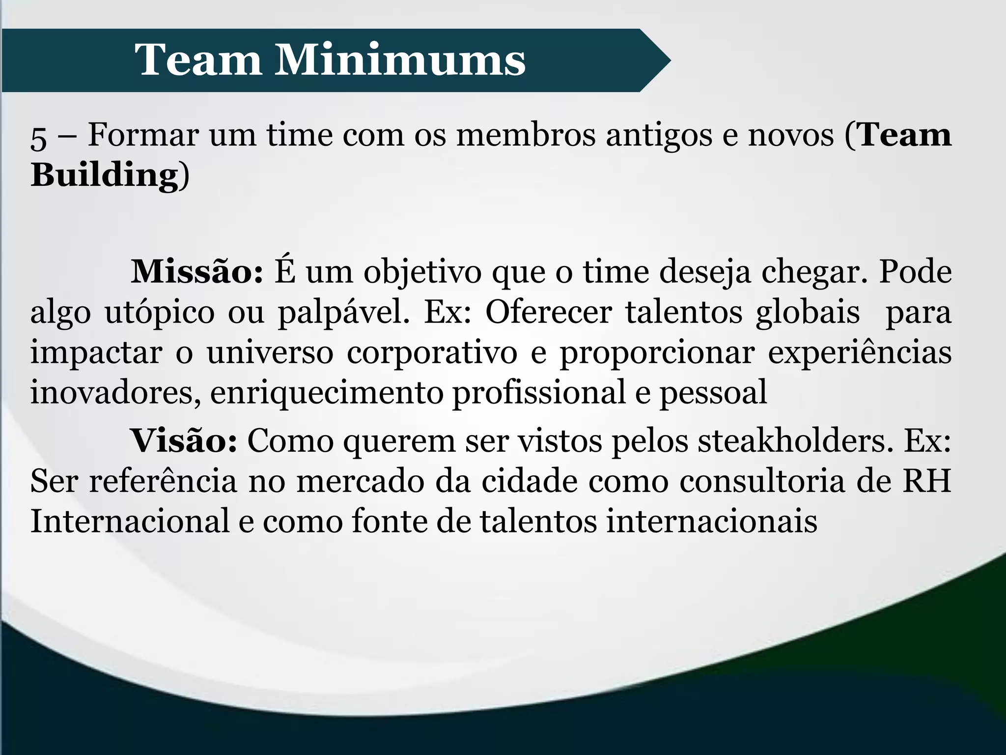 Team Minimums
5 – Formar um time com os membros antigos e novos (Team
Building)
Missão: É um objetivo que o time deseja chegar. Pode
algo utópico ou palpável. Ex: Oferecer talentos globais para
impactar o universo corporativo e proporcionar experiências
inovadores, enriquecimento profissional e pessoal
Visão: Como querem ser vistos pelos steakholders. Ex:
Ser referência no mercado da cidade como consultoria de RH
Internacional e como fonte de talentos internacionais
 