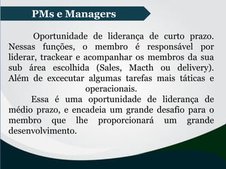 Oportunidade de liderança de curto prazo.
Nessas funções, o membro é responsável por
liderar, trackear e acompanhar os membros da sua
sub área escolhida (Sales, Macth ou delivery).
Além de excecutar algumas tarefas mais táticas e
operacionais.
Essa é uma oportunidade de liderança de
médio prazo, e encadeia um grande desafio para o
membro que lhe proporcionará um grande
desenvolvimento.
PMs e Managers
 