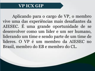 VP ICX GIP
Aplicando para o cargo de VP, o membro
vive uma das experiências mais desafiantes da
AIESEC. É uma grande oportunidade de se
desenvolver como um líder e um ser humano,
liderando um time e sendo parte de um time de
líderes. O VP é um membro da AIESEC no
Brasil, membro do EB e membro do CL.
VP ICX GIP
 