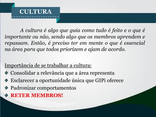 CULTURA
A cultura é algo que guia como tudo é feito e o que é
importante ou não, sendo algo que os membros aprendem e
repassam. Então, é preciso ter em mente o que é essencial
na área para que todos priorizem e ajam de acordo.
Importância de se trabalhar a cultura:
Consolidar a relevância que a área representa
Esclarecer a oportunidade única que GIPi oferece
Padronizar comportamentos
RETER MEMBROS!
 