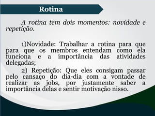 Rotina
A rotina tem dois momentos: novidade e
repetição.
1)Novidade: Trabalhar a rotina para que
para que os membros entendam como ela
funciona e a importância das atividades
delegadas;
2) Repetição: Que eles consigam passar
pelo cansaço do dia-dia com a vontade de
realizar as jobs, por justamente saber a
importância delas e sentir motivação nisso.
 