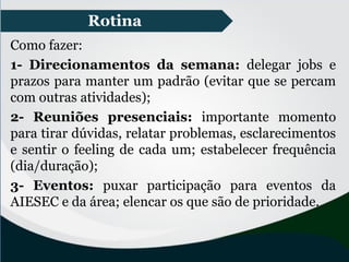 Rotina
Como fazer:
1- Direcionamentos da semana: delegar jobs e
prazos para manter um padrão (evitar que se percam
com outras atividades);
2- Reuniões presenciais: importante momento
para tirar dúvidas, relatar problemas, esclarecimentos
e sentir o feeling de cada um; estabelecer frequência
(dia/duração);
3- Eventos: puxar participação para eventos da
AIESEC e da área; elencar os que são de prioridade.
 