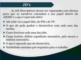 JD’s
As Job Descriptions devem ser repassadas com clareza
para que os membros entendam o seu papel dentro da
AIESEC e o que é esperado deles:
Até onde vai o papel dele, do PM e do VP.
O que ele pode ganhar e desenvolver com cada uma das
tarefas.
Como funciona cada uma das jobs.
Carga horária: definir expediente necessário, pelo menos o
mínimo necessário.
O que é esperado que ele desenvolva.
Habilidades mínimas pré-requisitas para o trabalho.
 