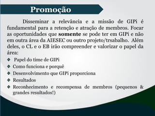 Promoção
Disseminar a relevância e a missão de GIPi é
fundamental para a retenção e atração de membros. Focar
as oportunidades que somente se pode ter em GIPi e não
em outra área da AIESEC ou outro projeto/trsabalho. Além
deles, o CL e o EB irão compreender e valorizar o papel da
área:
Papel do time de GIPi
Como funciona e porquê
Desenvolvimento que GIPi proporciona
Resultados
Reconhecimento e recompensa de membros (pequenos &
grandes resultados!)
 