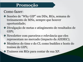 Promoção
Como fazer:
Sessões de “Why GIP” em DDs, RGs, semana de
treinamento de MNs, sempre que houver
oportunidade;
Divulgação de metas e atingimento de resultados de
GIPi;
Newsletter com parceiros e relevância que eles
representam no mercado (impacto da AIESEC);
Membros do time e do CL como buddies e hosts do
trainee de GIPi;
Trainees em RGs para contar de sua XP.
 