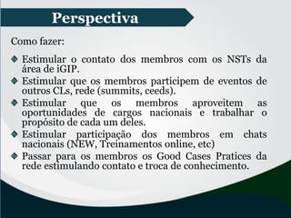 Perspectiva
Como fazer:
Estimular o contato dos membros com os NSTs da
área de iGIP.
Estimular que os membros participem de eventos de
outros CLs, rede (summits, ceeds).
Estimular que os membros aproveitem as
oportunidades de cargos nacionais e trabalhar o
propósito de cada um deles.
Estimular participação dos membros em chats
nacionais (NEW, Treinamentos online, etc)
Passar para os membros os Good Cases Pratices da
rede estimulando contato e troca de conhecimento.
 